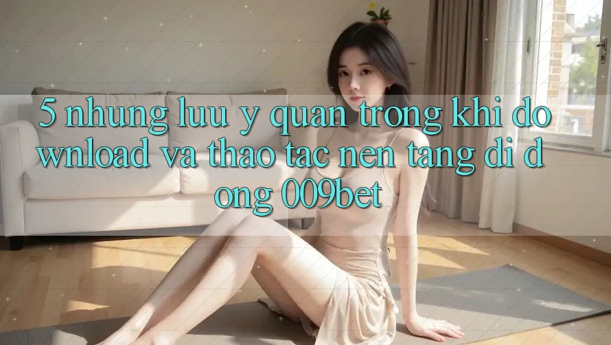 5. Những Lưu Ý Quan Trọng Khi Download Và Thao tác Nền tảng di động 009bet 5. Những Lưu Ý Quan Trọng Khi Download Và Thao tác Nền tảng di động 009bet