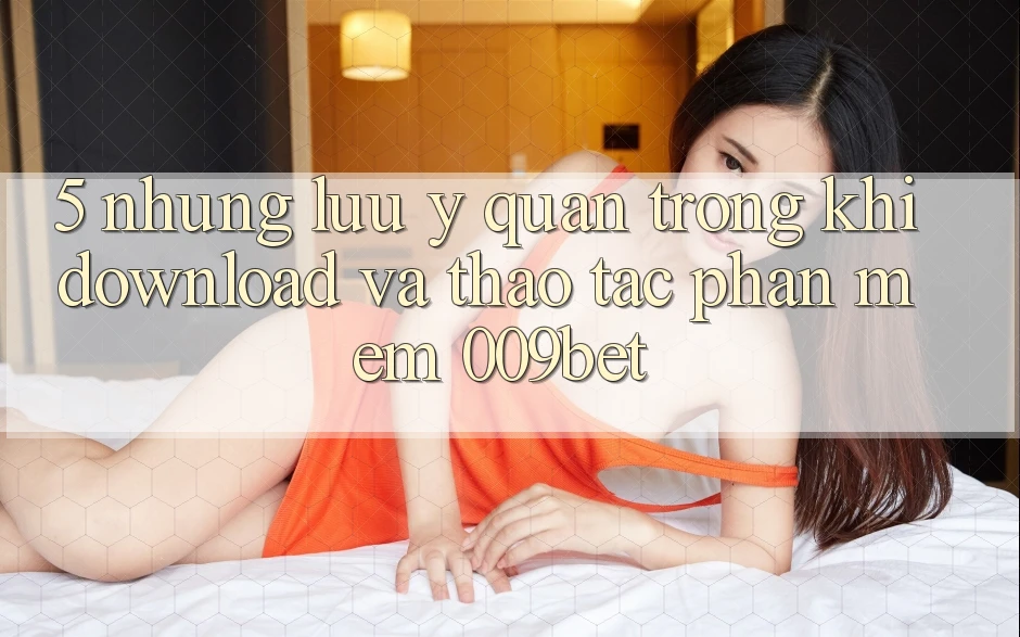 5. Những Lưu Ý Quan Trọng Khi Download Và Thao tác Phần mềm 009bet