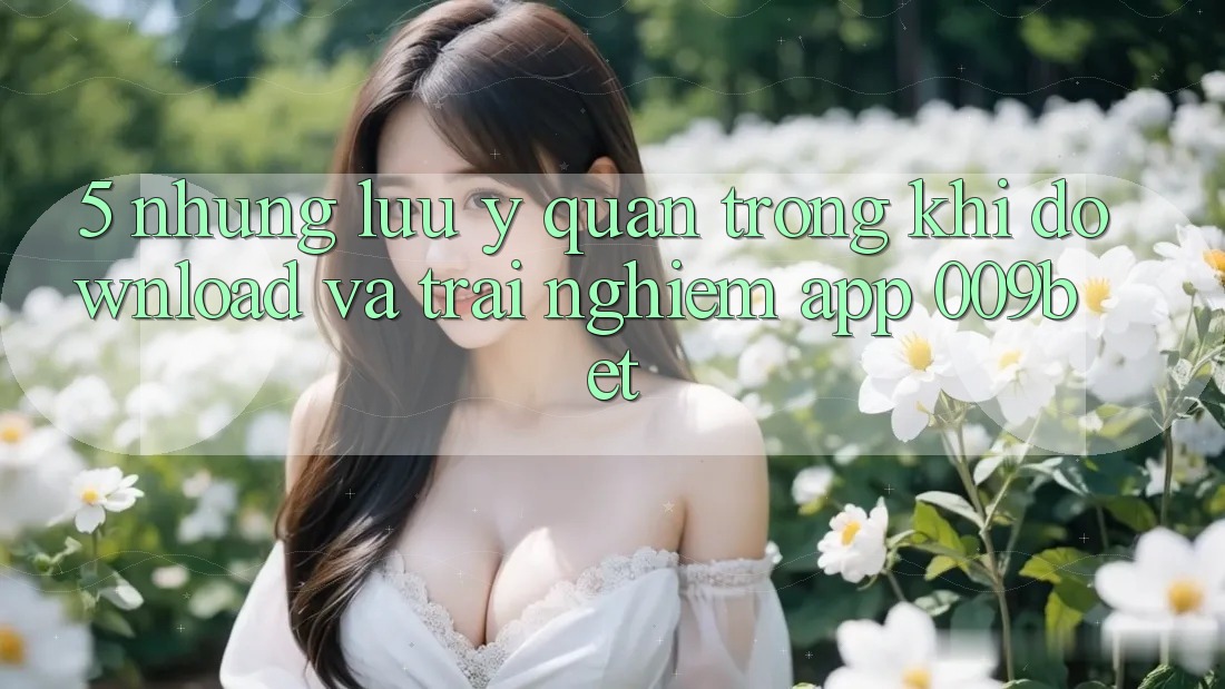 5. Những Lưu Ý Quan Trọng Khi Download Và Trải nghiệm App 009bet