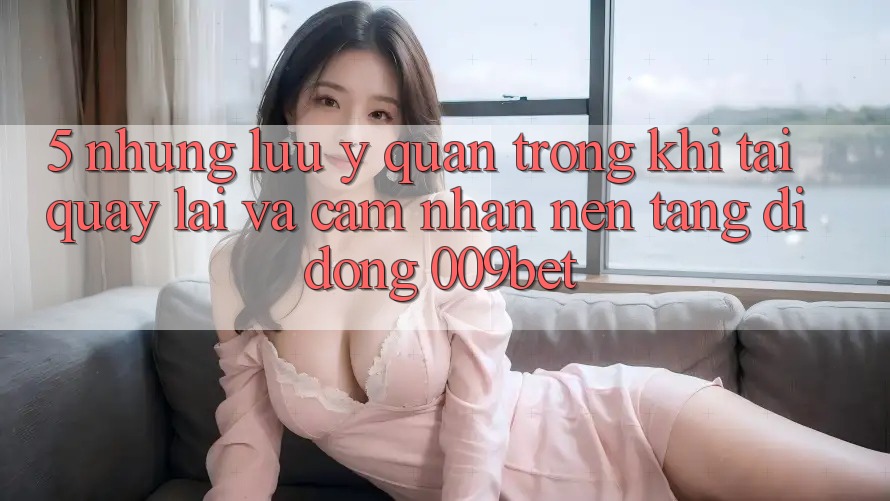 5. Những Lưu Ý Quan Trọng Khi Tải quay lại Và Cảm nhận Nền tảng di động 009bet