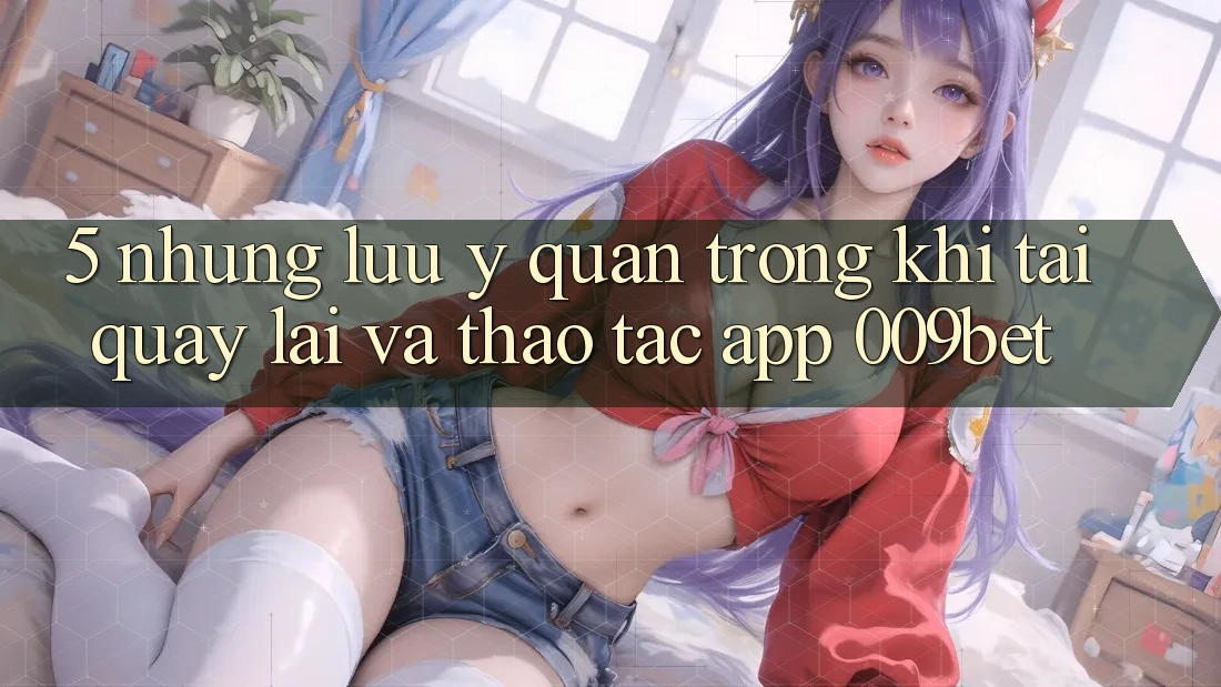 5. Những Lưu Ý Quan Trọng Khi Tải quay lại Và Thao tác App 009bet