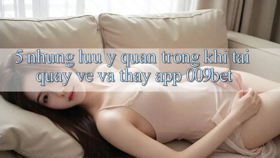 5. Những Lưu Ý Quan Trọng Khi Tải quay về Và Thấy App 009bet