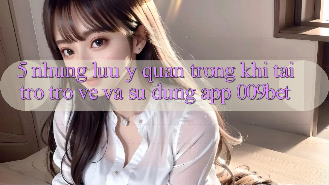5. Những Lưu Ý Quan Trọng Khi Tải trở trở về Và Sử Dụng App 009bet