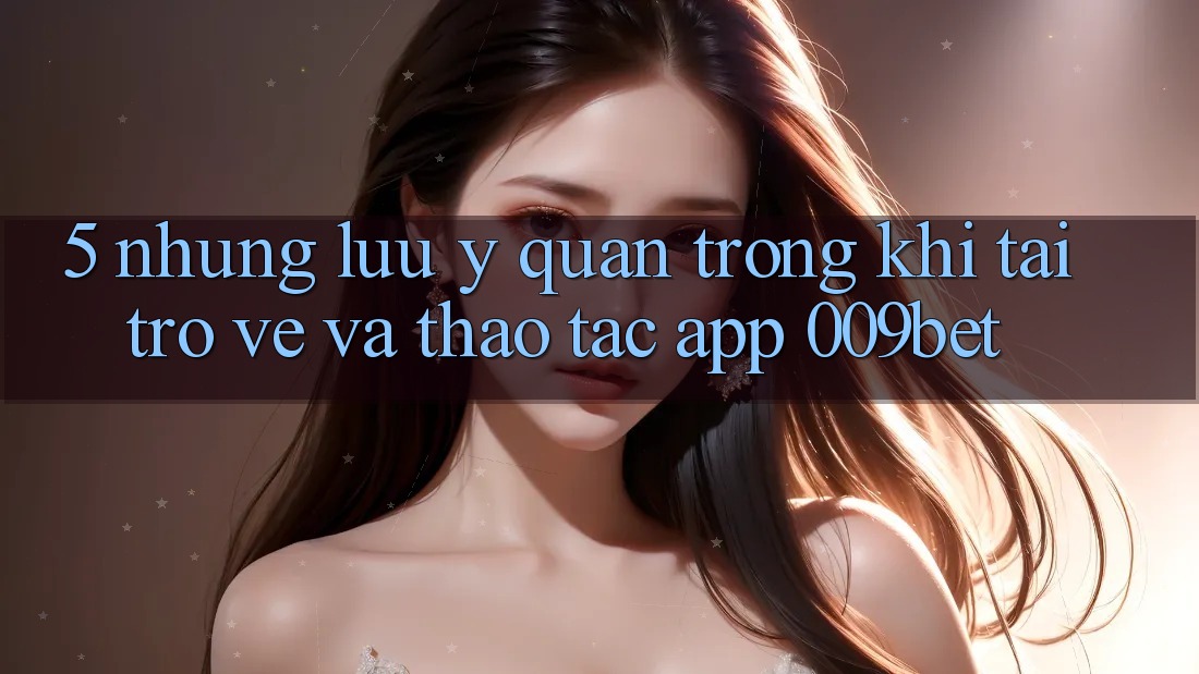 5. Những Lưu Ý Quan Trọng Khi Tải trở về Và Thao tác App 009bet 5. Những Lưu Ý Quan Trọng Khi Tải trở về Và Thao tác App 009bet