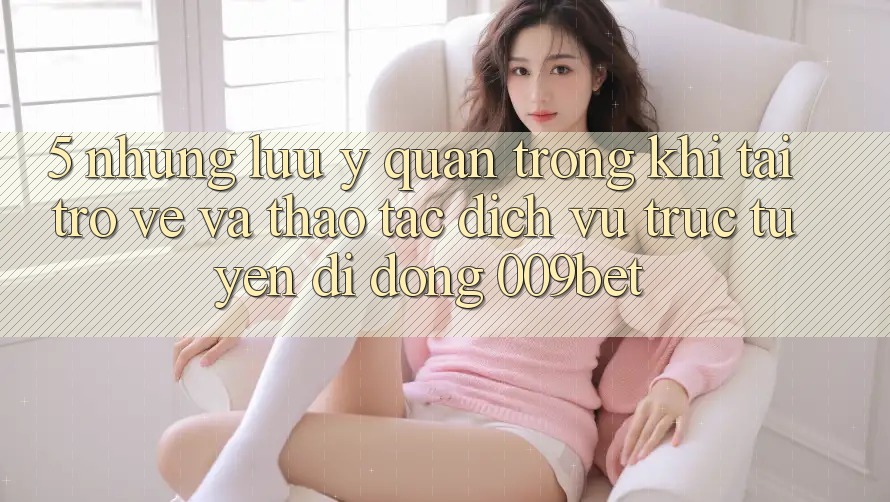 5. Những Lưu Ý Quan Trọng Khi Tải trở về Và Thao tác Dịch vụ trực tuyến di động 009bet