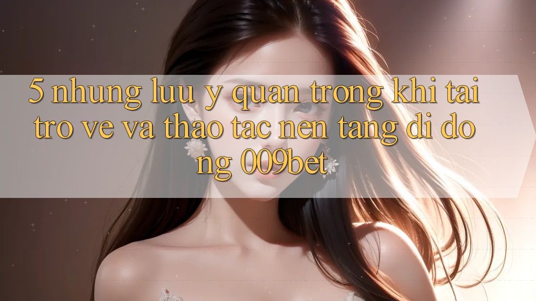 5. Những Lưu Ý Quan Trọng Khi Tải trở về Và Thao tác Nền tảng di động 009bet 5. Những Lưu Ý Quan Trọng Khi Tải trở về Và Thao tác Nền tảng di động 009bet