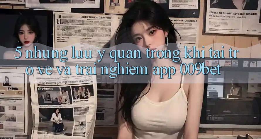 5. Những Lưu Ý Quan Trọng Khi Tải trở về Và Trải nghiệm App 009bet 5. Những Lưu Ý Quan Trọng Khi Tải trở về Và Trải nghiệm App 009bet