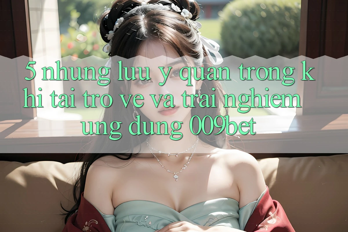 5. Những Lưu Ý Quan Trọng Khi Tải trở về Và Trải nghiệm Ứng dụng 009bet