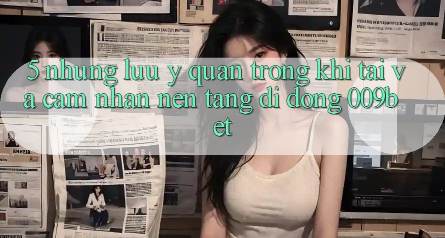 5. Những Lưu Ý Quan Trọng Khi Tải Và Cảm nhận Nền tảng di động 009bet