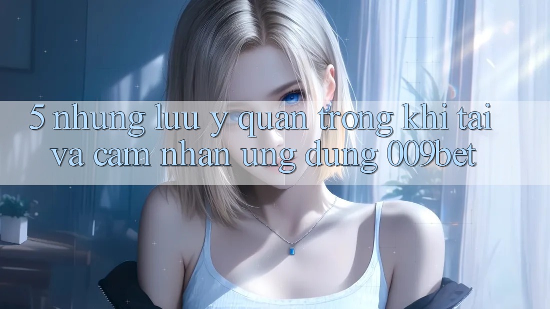 5. Những Lưu Ý Quan Trọng Khi Tải Và Cảm nhận Ứng dụng 009bet
