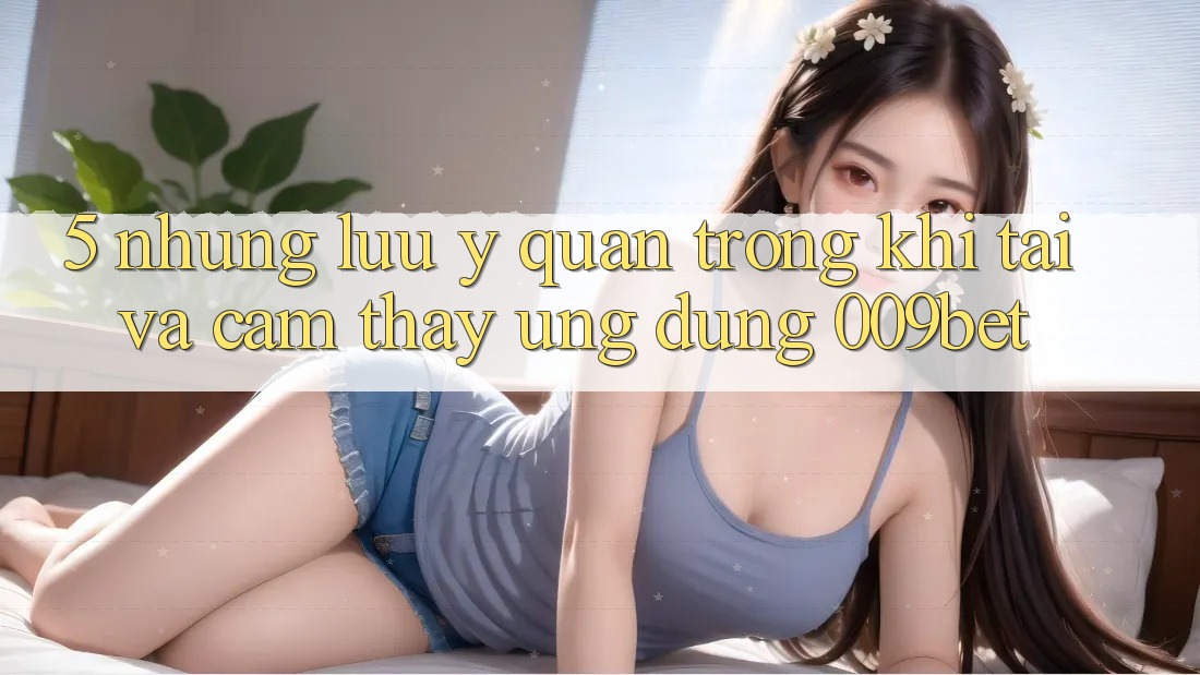 5. Những Lưu Ý Quan Trọng Khi Tải Và Cảm thấy Ứng dụng 009bet