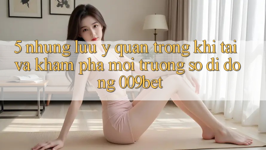 5. Những Lưu Ý Quan Trọng Khi Tải Và Khám phá Môi trường số di động 009bet