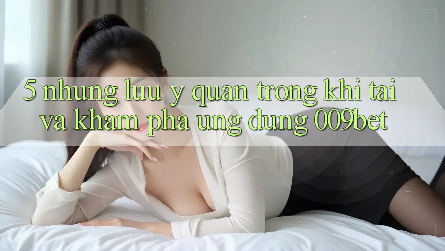 5. Những Lưu Ý Quan Trọng Khi Tải Và Khám phá Ứng dụng 009bet