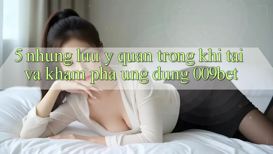 5. Những Lưu Ý Quan Trọng Khi Tải Và Khám phá Ứng dụng 009bet