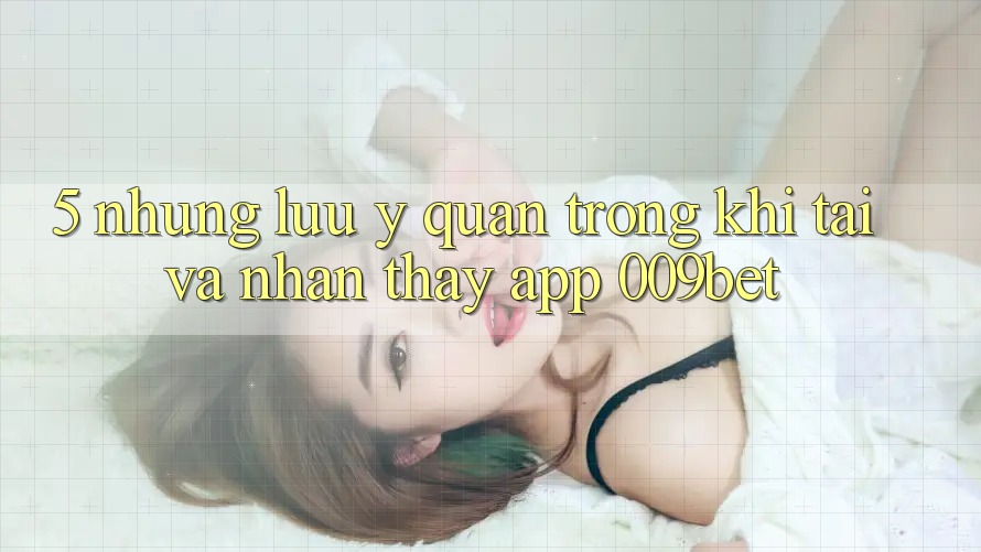 5. Những Lưu Ý Quan Trọng Khi Tải Và Nhận thấy App 009bet