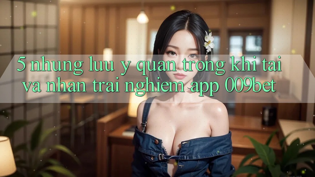 5. Những Lưu Ý Quan Trọng Khi Tải Và Nhận trải nghiệm App 009bet