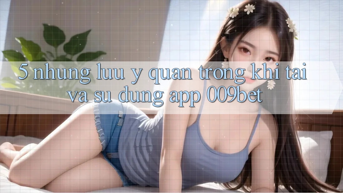 5. Những Lưu Ý Quan Trọng Khi Tải Và Sử Dụng App 009bet 5. Những Lưu Ý Quan Trọng Khi Tải Và Sử Dụng App 009bet