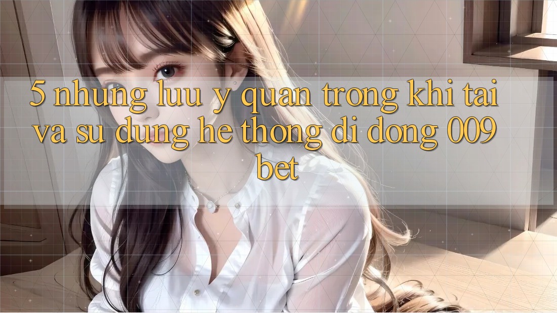 5. Những Lưu Ý Quan Trọng Khi Tải Và Sử Dụng Hệ thống di động 009bet
