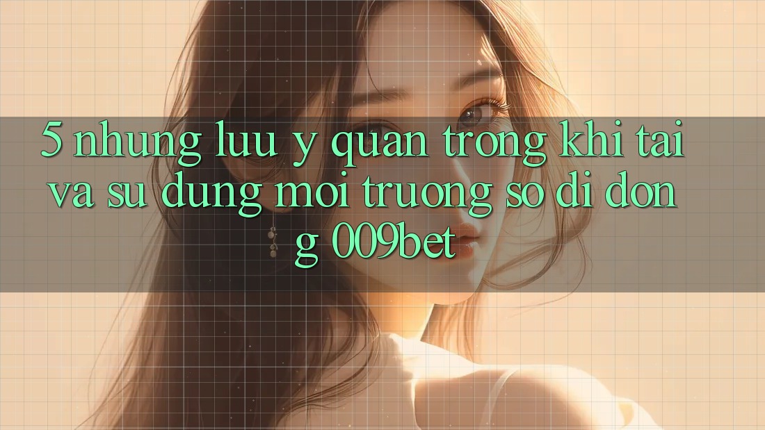 5. Những Lưu Ý Quan Trọng Khi Tải Và Sử Dụng Môi trường số di động 009bet