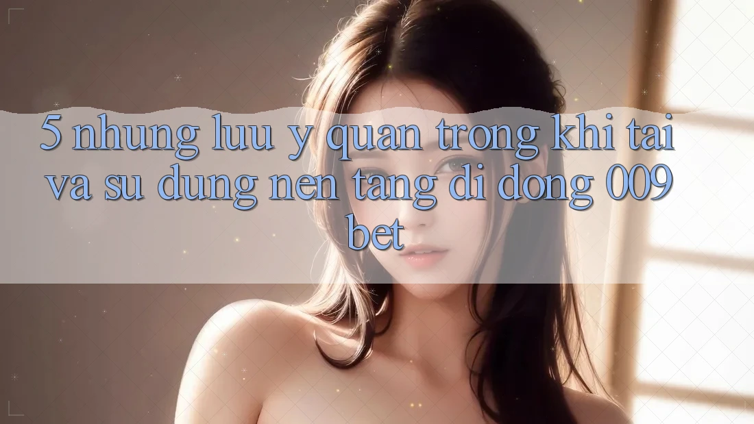 5. Những Lưu Ý Quan Trọng Khi Tải Và Sử Dụng Nền tảng di động 009bet