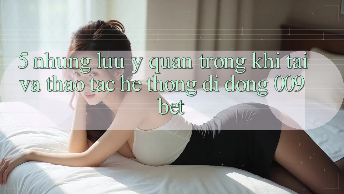 5. Những Lưu Ý Quan Trọng Khi Tải Và Thao tác Hệ thống di động 009bet