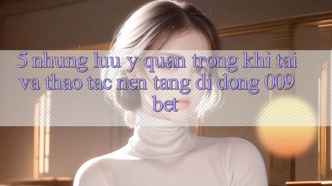 5. Những Lưu Ý Quan Trọng Khi Tải Và Thao tác Nền tảng di động 009bet 5. Những Lưu Ý Quan Trọng Khi Tải Và Thao tác Nền tảng di động 009bet
