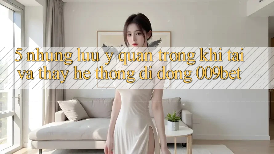 5. Những Lưu Ý Quan Trọng Khi Tải Và Thấy Hệ thống di động 009bet