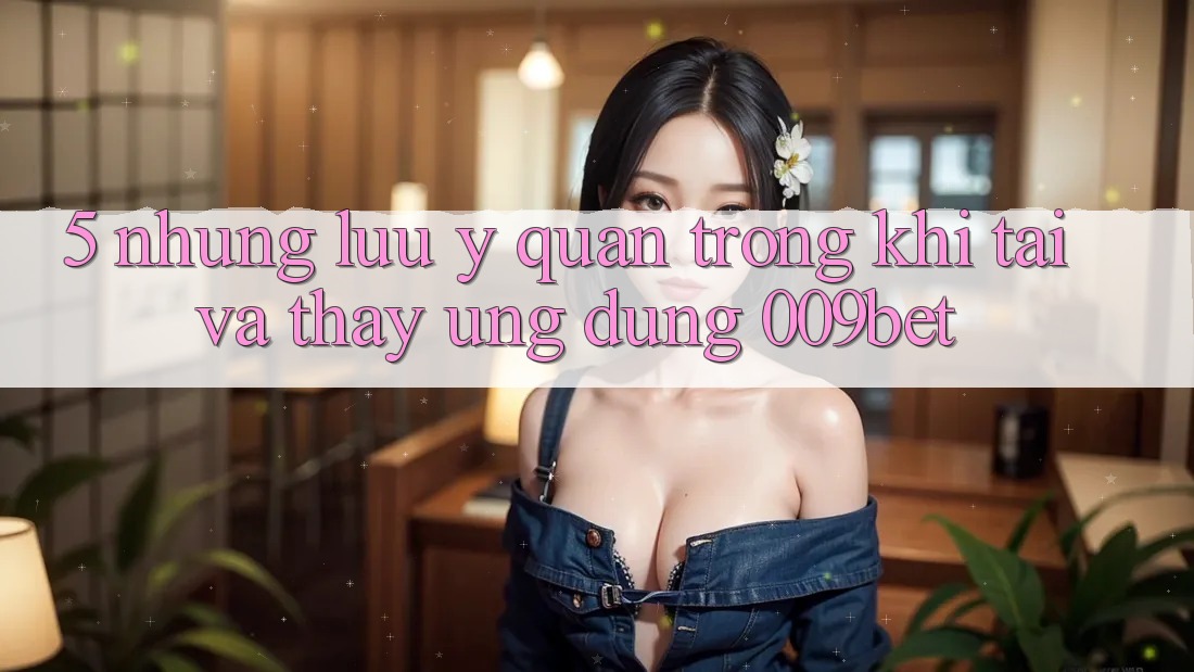 5. Những Lưu Ý Quan Trọng Khi Tải Và Thấy Ứng dụng 009bet