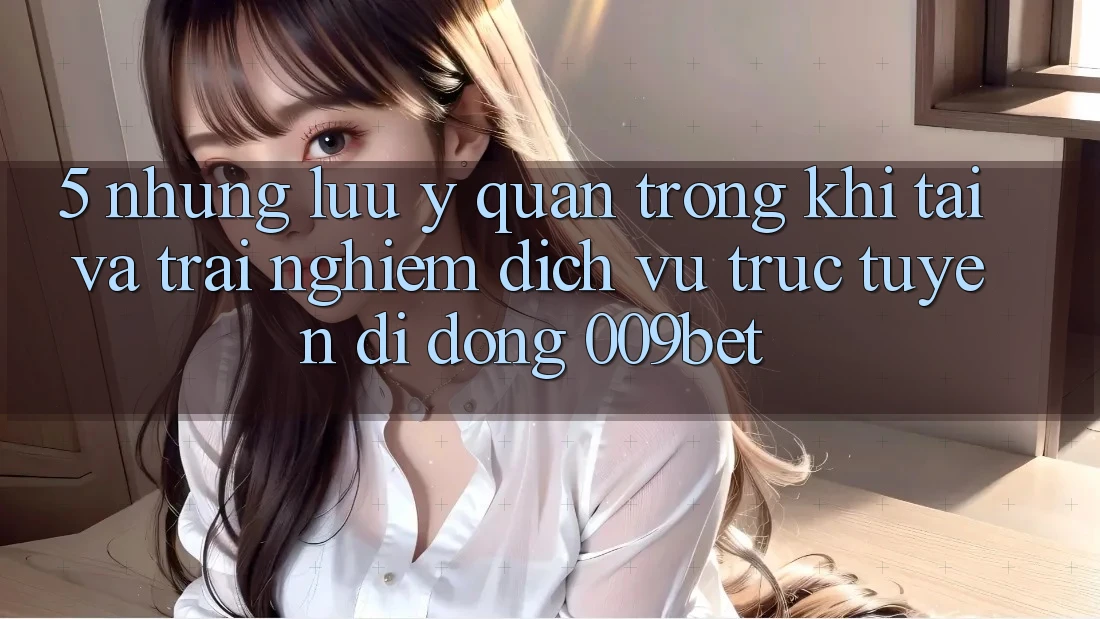 5. Những Lưu Ý Quan Trọng Khi Tải Và Trải nghiệm Dịch vụ trực tuyến di động 009bet