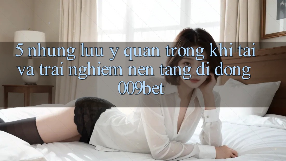 5. Những Lưu Ý Quan Trọng Khi Tải Và Trải nghiệm Nền tảng di động 009bet 5. Những Lưu Ý Quan Trọng Khi Tải Và Trải nghiệm Nền tảng di động 009bet