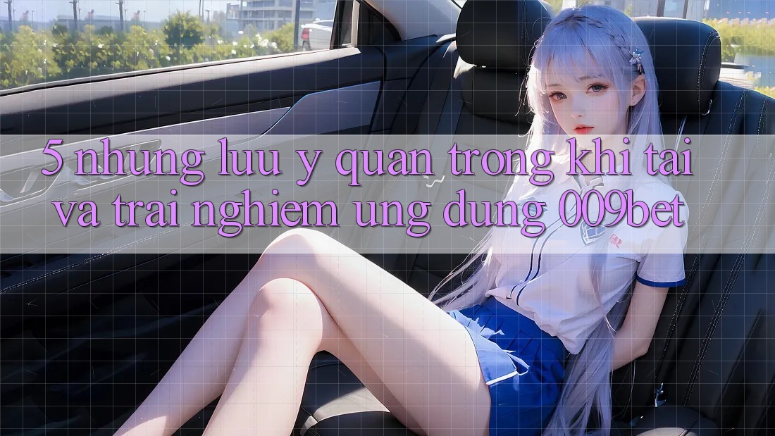 5. Những Lưu Ý Quan Trọng Khi Tải Và Trải nghiệm Ứng dụng 009bet