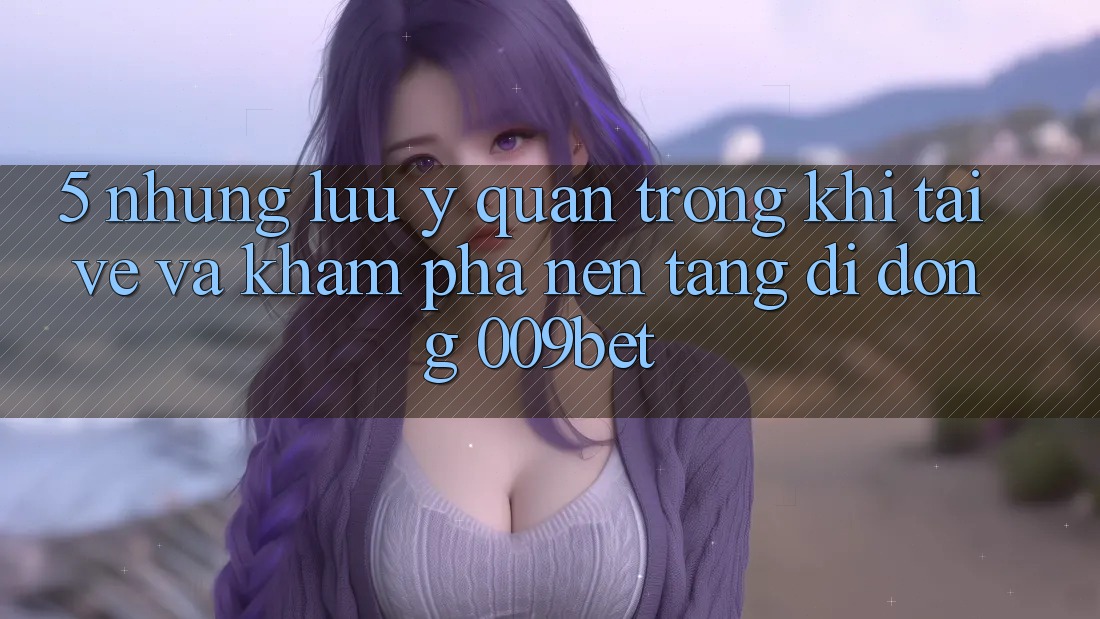 5. Những Lưu Ý Quan Trọng Khi Tải về Và Khám phá Nền tảng di động 009bet