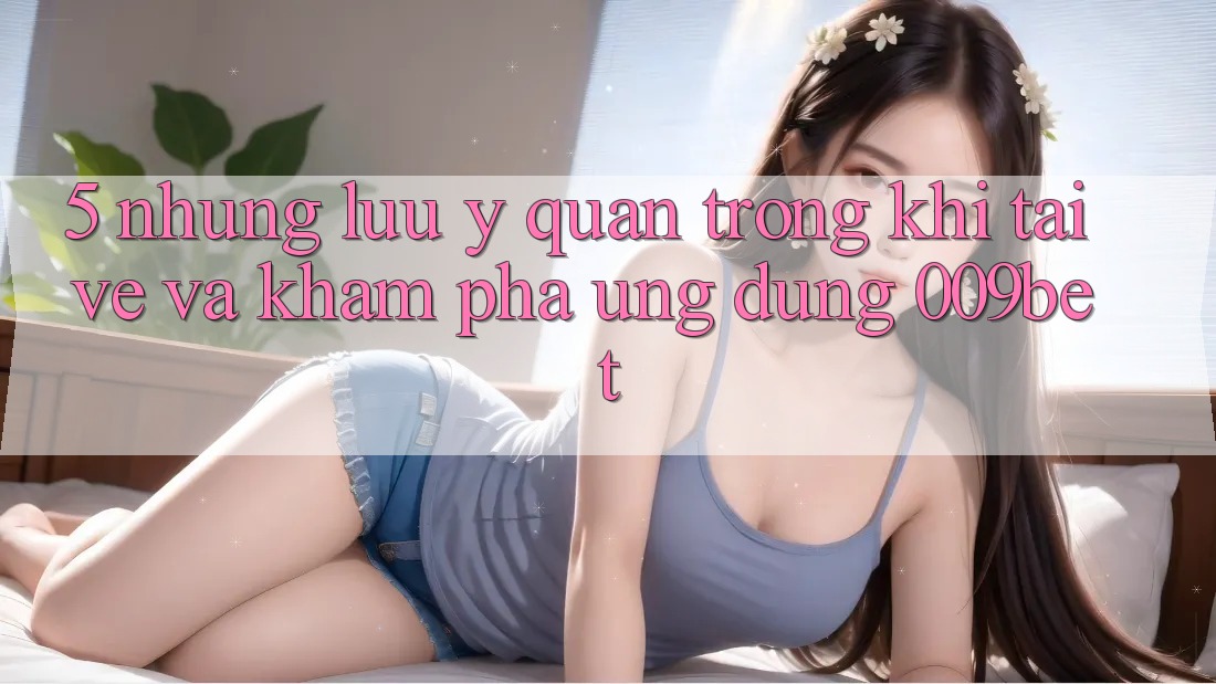 5. Những Lưu Ý Quan Trọng Khi Tải về Và Khám phá Ứng dụng 009bet