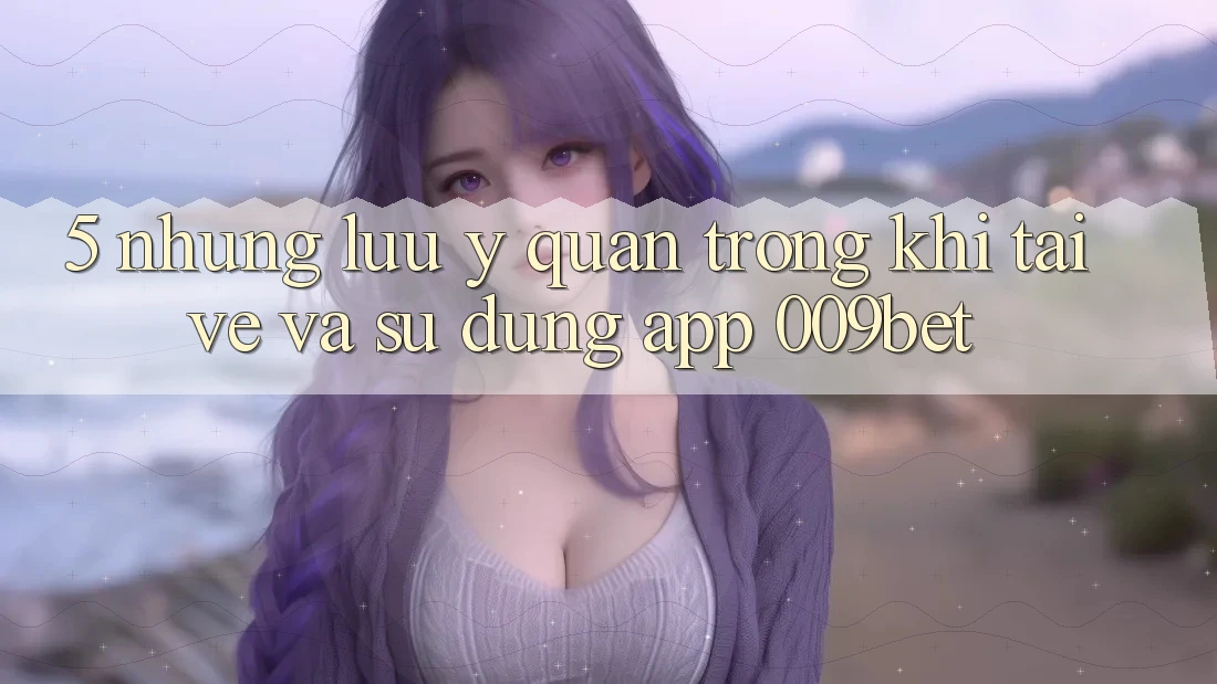 5. Những Lưu Ý Quan Trọng Khi Tải về Và Sử dụng App 009bet