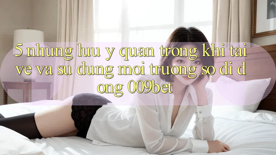 5. Những Lưu Ý Quan Trọng Khi Tải về Và Sử Dụng Môi trường số di động 009bet