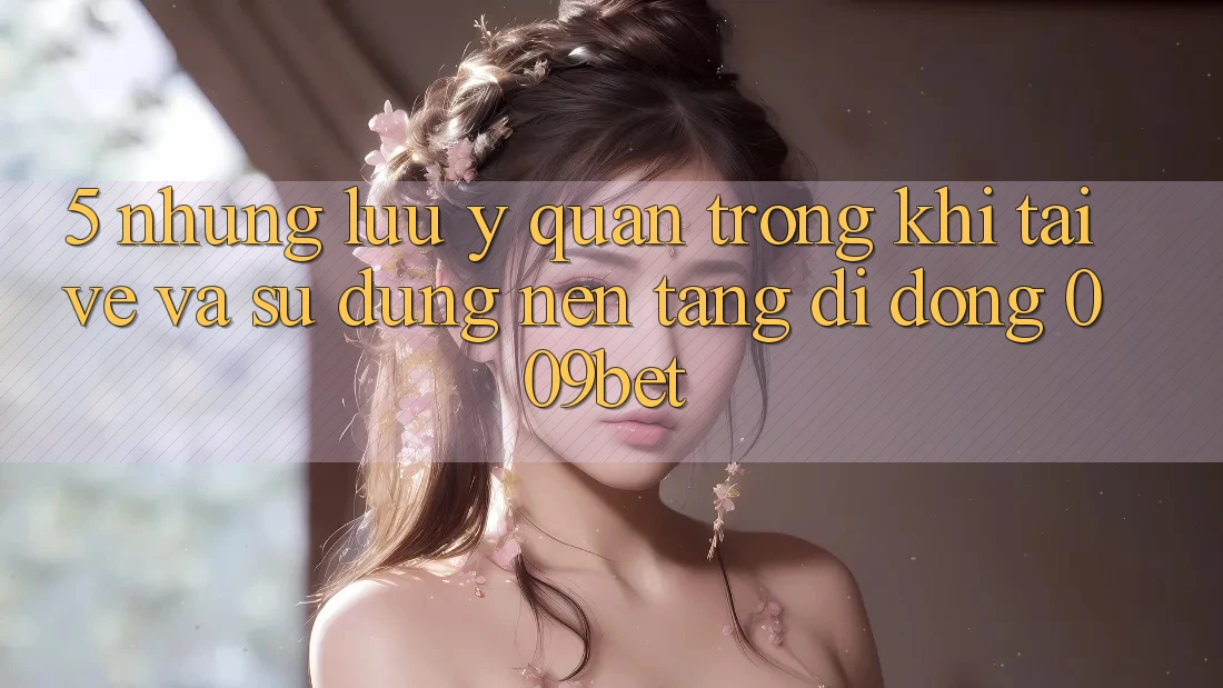 5. Những Lưu Ý Quan Trọng Khi Tải về Và Sử Dụng Nền tảng di động 009bet 5. Những Lưu Ý Quan Trọng Khi Tải về Và Sử Dụng Nền tảng di động 009bet
