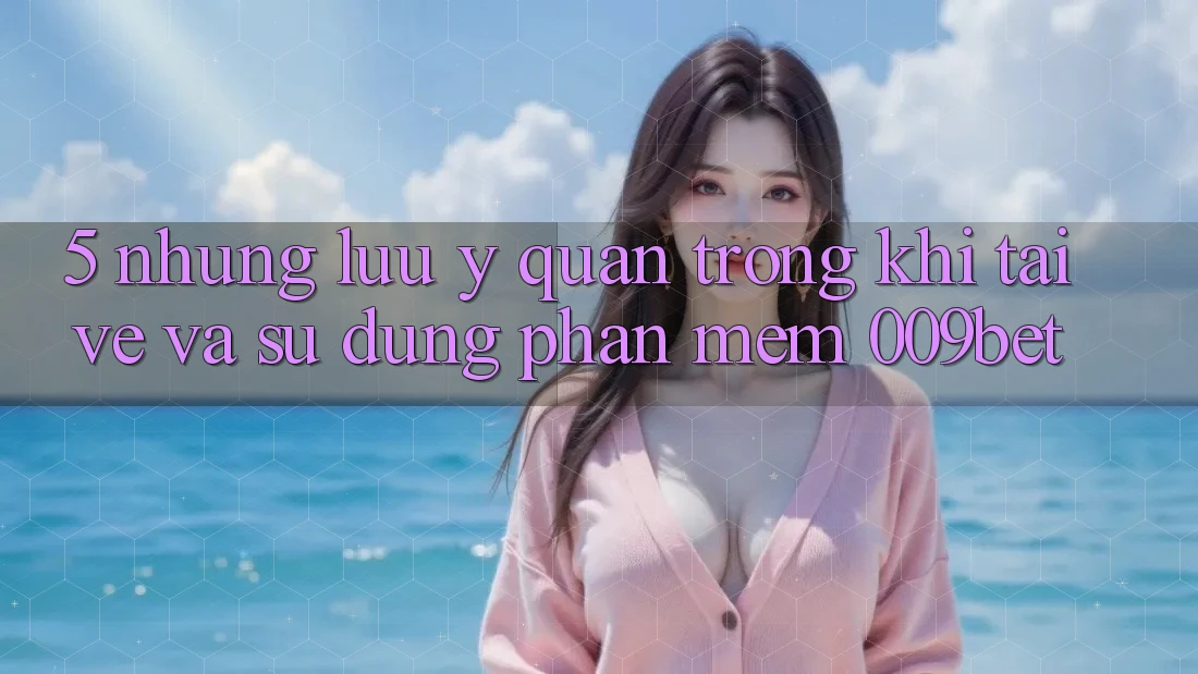 5. Những Lưu Ý Quan Trọng Khi Tải về Và Sử Dụng Phần mềm 009bet
