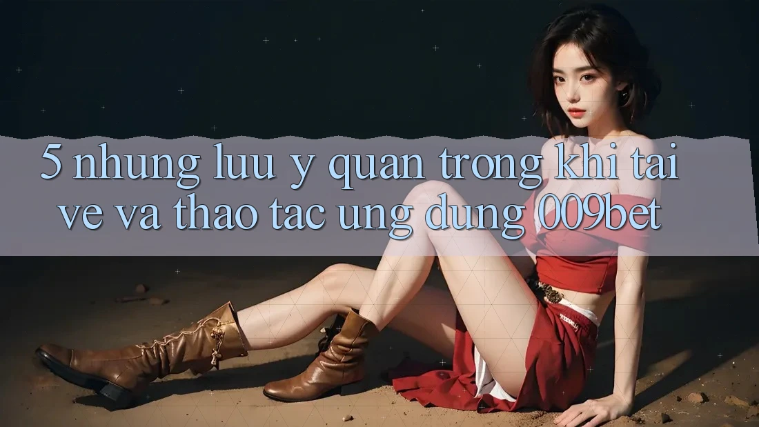 5. Những Lưu Ý Quan Trọng Khi Tải về Và Thao tác Ứng dụng 009bet