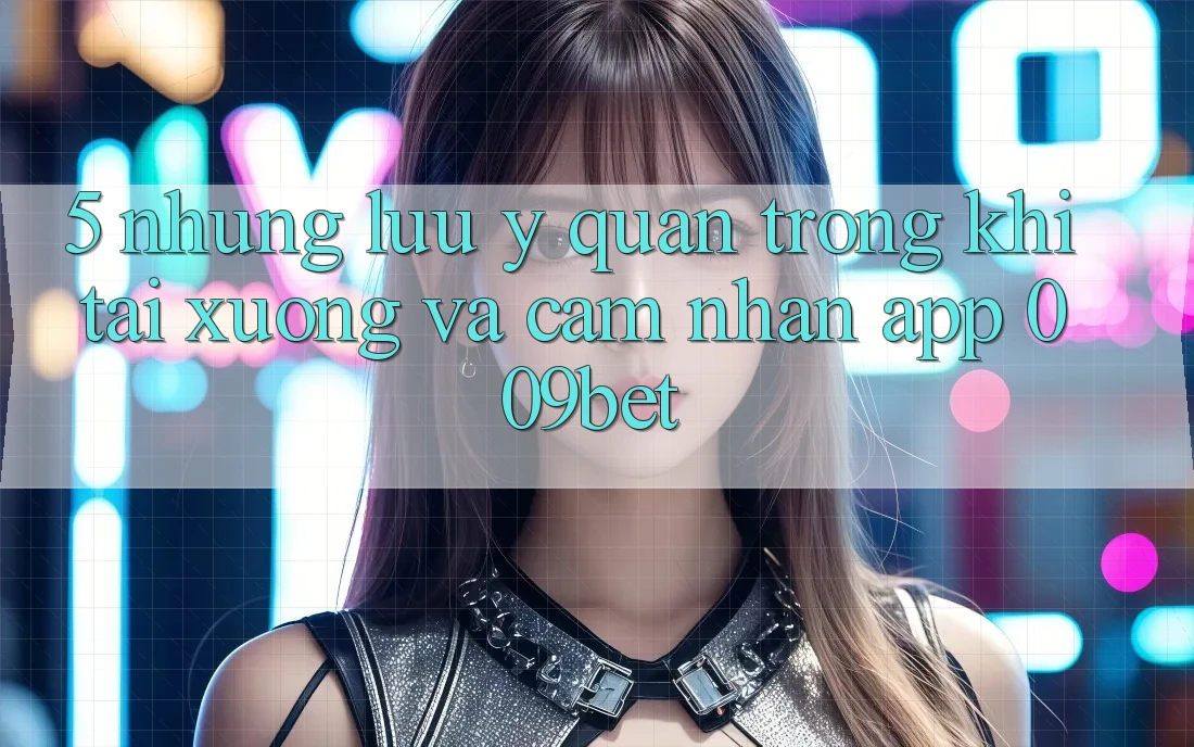 5. Những Lưu Ý Quan Trọng Khi Tải xuống Và Cảm nhận App 009bet