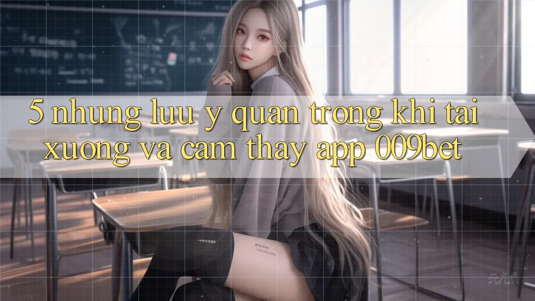 5. Những Lưu Ý Quan Trọng Khi Tải xuống Và Cảm thấy App 009bet