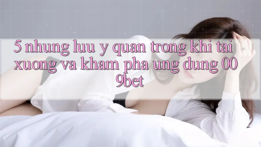 5. Những Lưu Ý Quan Trọng Khi Tải xuống Và Khám phá Ứng dụng 009bet