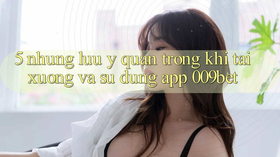 5. Những Lưu Ý Quan Trọng Khi Tải xuống Và Sử Dụng App 009bet