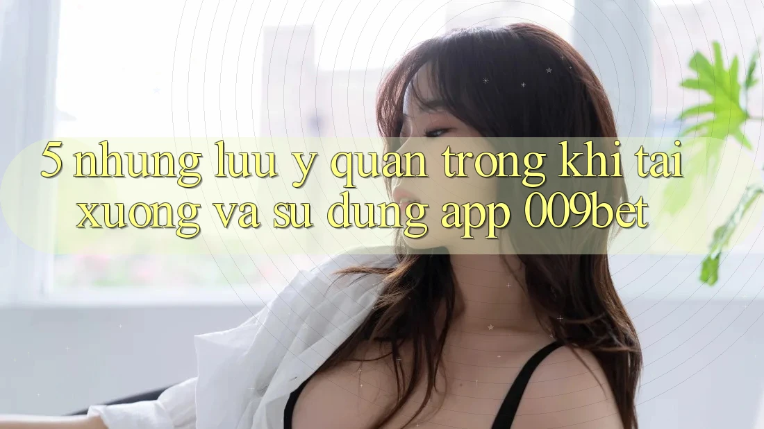 5. Những Lưu Ý Quan Trọng Khi Tải xuống Và Sử Dụng App 009bet 5. Những Lưu Ý Quan Trọng Khi Tải xuống Và Sử Dụng App 009bet