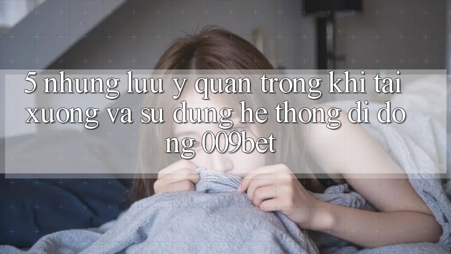 5. Những Lưu Ý Quan Trọng Khi Tải xuống Và Sử Dụng Hệ thống di động 009bet