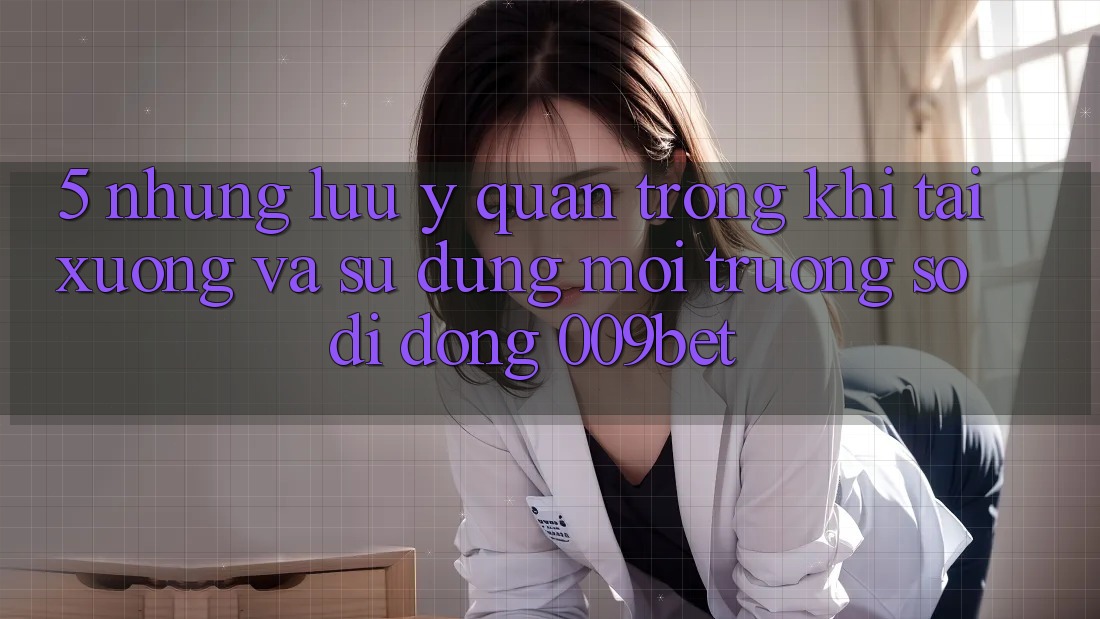 5. Những Lưu Ý Quan Trọng Khi Tải xuống Và Sử Dụng Môi trường số di động 009bet