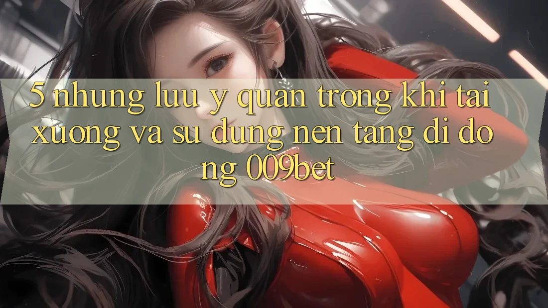 5. Những Lưu Ý Quan Trọng Khi Tải xuống Và Sử Dụng Nền tảng di động 009bet