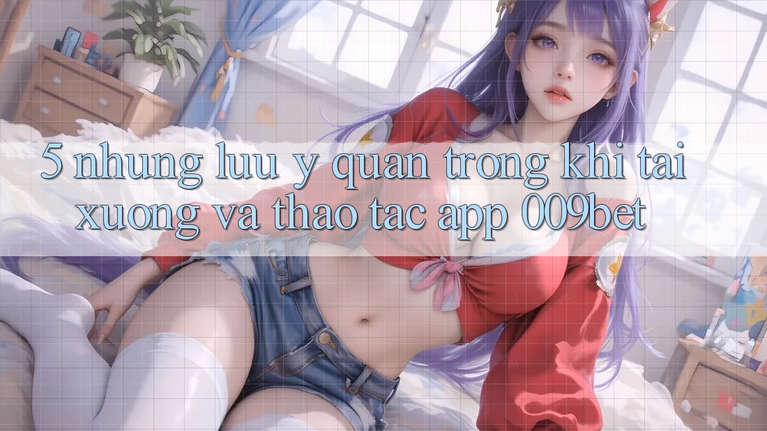 5. Những Lưu Ý Quan Trọng Khi Tải xuống Và Thao tác App 009bet