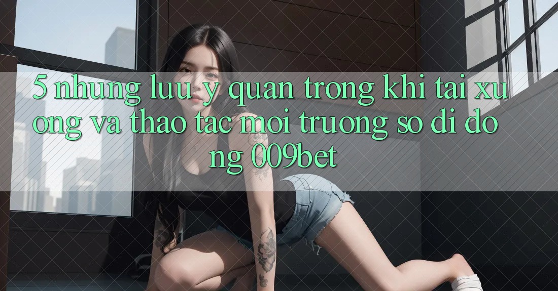 5. Những Lưu Ý Quan Trọng Khi Tải xuống Và Thao tác Môi trường số di động 009bet