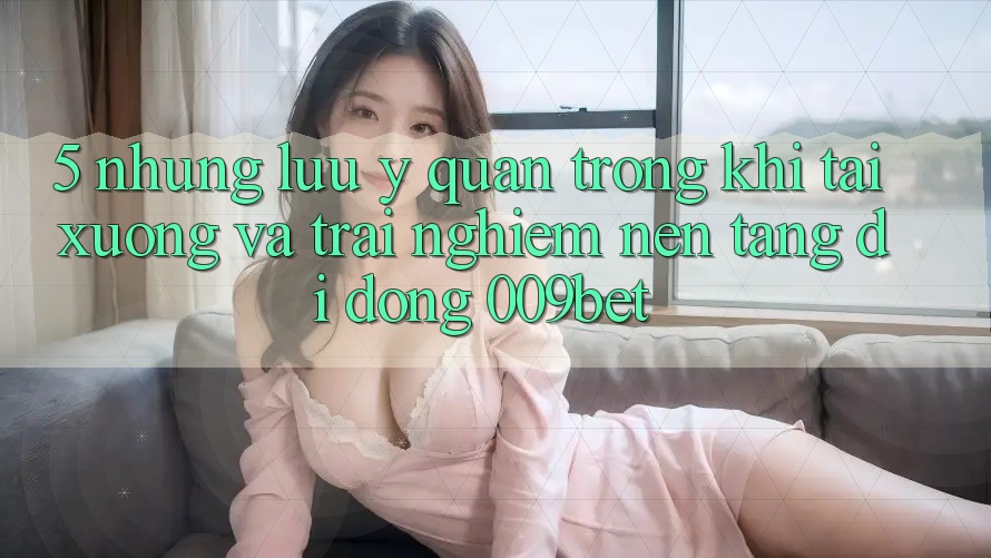 5. Những Lưu Ý Quan Trọng Khi Tải xuống Và Trải nghiệm Nền tảng di động 009bet