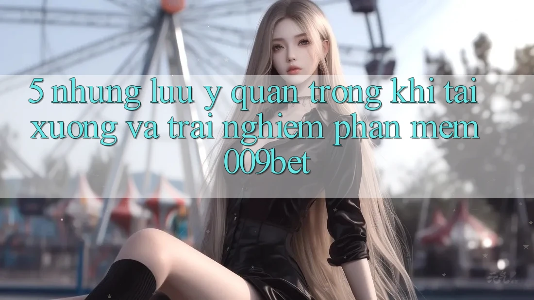 5. Những Lưu Ý Quan Trọng Khi Tải xuống Và Trải nghiệm Phần mềm 009bet 5. Những Lưu Ý Quan Trọng Khi Tải xuống Và Trải nghiệm Phần mềm 009bet